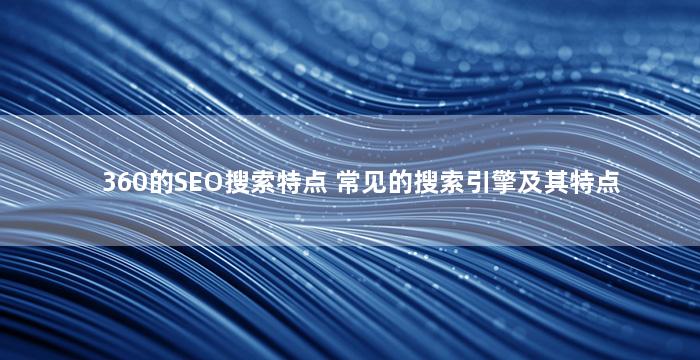360的SEO搜索特点 常见的搜索引擎及其特点